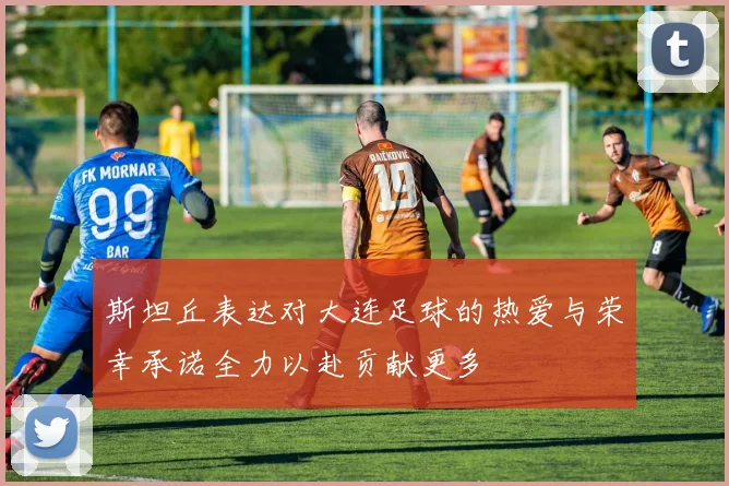 斯坦丘表达对大连足球的热爱与荣幸承诺全力以赴贡献更多