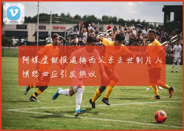 阿媒虚假报道梅西父亲去世制片人愤怒回应引发热议