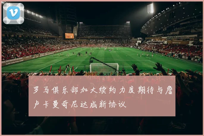罗马俱乐部加大续约力度期待与詹卢卡曼奇尼达成新协议