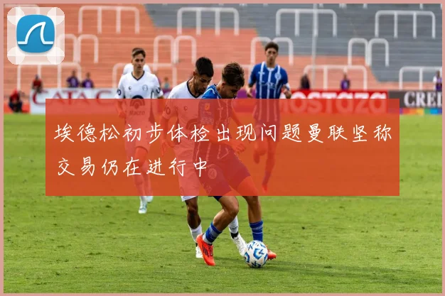 埃德松初步体检出现问题曼联坚称交易仍在进行中
