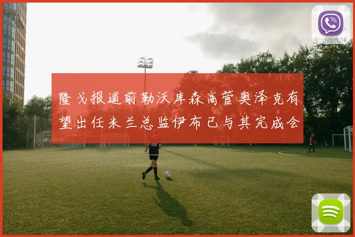 隆戈报道前勒沃库森高管奥泽克有望出任米兰总监伊布已与其完成会面