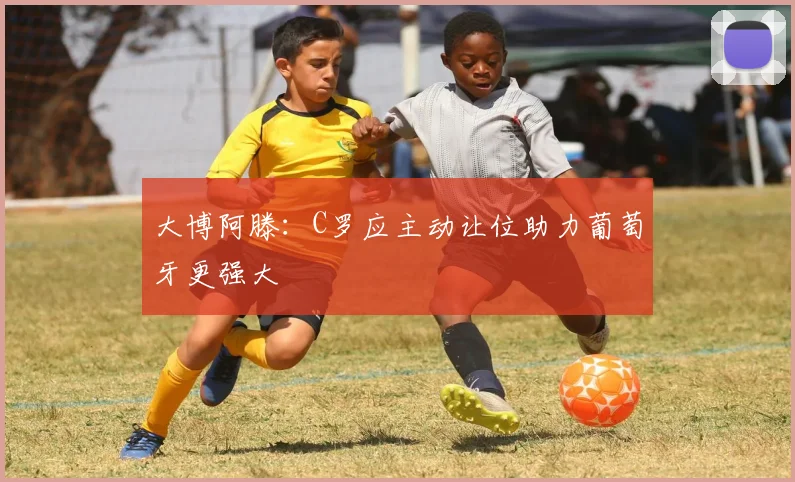 大博阿滕：C罗应主动让位助力葡萄牙更强大