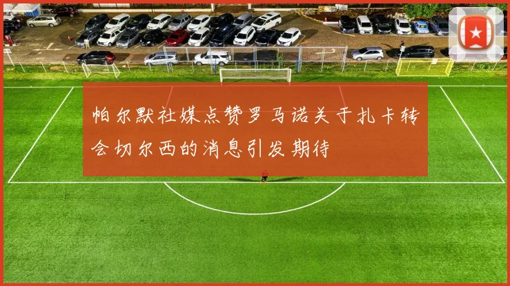 帕尔默社媒点赞罗马诺关于扎卡转会切尔西的消息引发期待