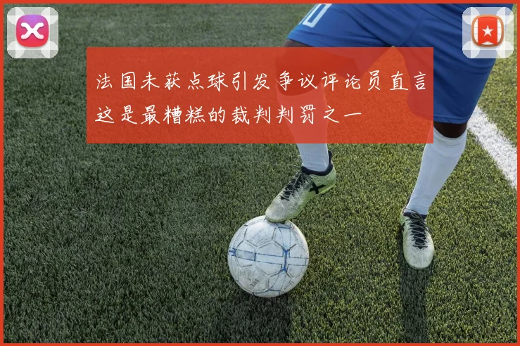 法国未获点球引发争议评论员直言这是最糟糕的裁判判罚之一